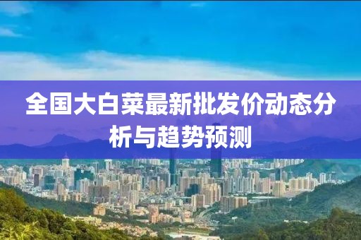 全国大白菜最新批发价动态分析与趋势预测