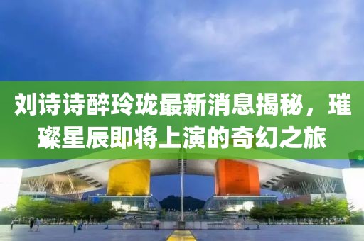 刘诗诗醉玲珑最新消息揭秘，璀璨星辰即将上演的奇幻之旅