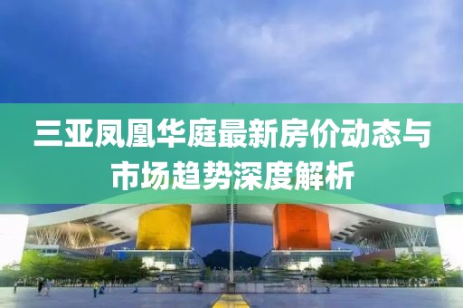 三亚凤凰华庭最新房价动态与市场趋势深度解析