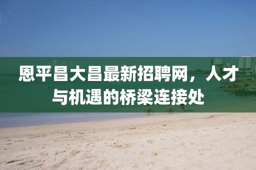 恩平昌大昌最新招聘网，人才与机遇的桥梁连接处