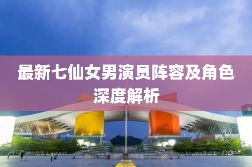 最新七仙女男演员阵容及角色深度解析