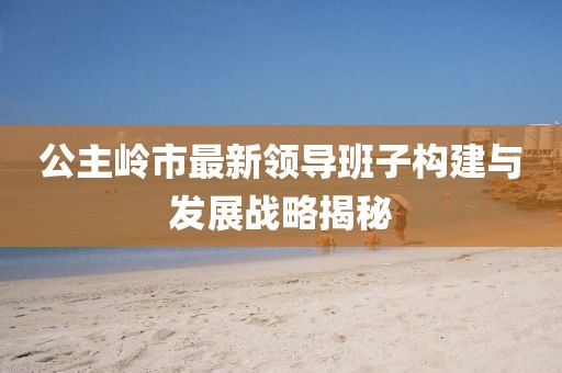 公主岭市最新领导班子构建与发展战略揭秘