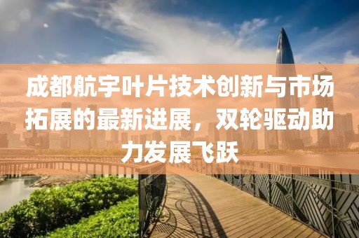 成都航宇叶片技术创新与市场拓展的最新进展，双轮驱动助力发展飞跃