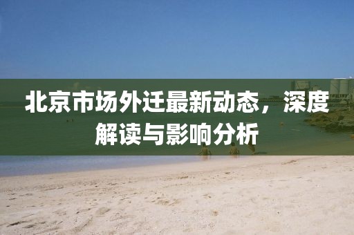北京市场外迁最新动态，深度解读与影响分析