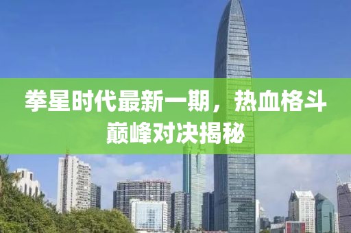 拳星时代最新一期，热血格斗巅峰对决揭秘