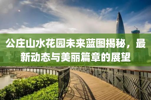 公庄山水花园未来蓝图揭秘，最新动态与美丽篇章的展望