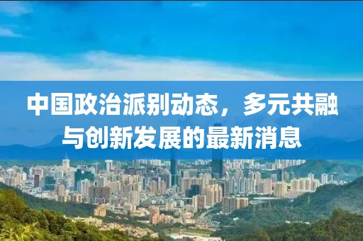 中国政治派别动态，多元共融与创新发展的最新消息