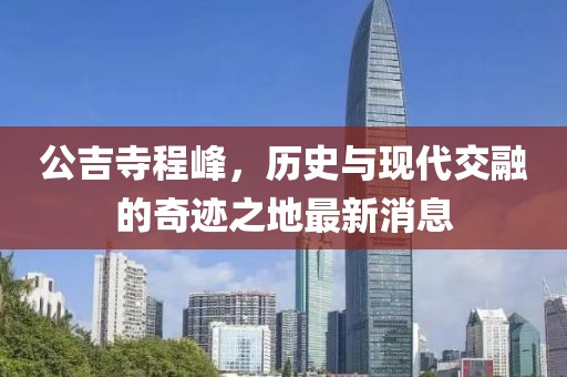 公吉寺程峰，历史与现代交融的奇迹之地最新消息