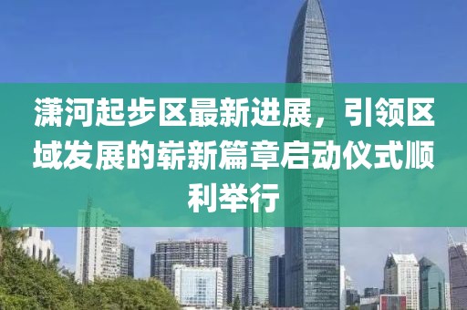 潇河起步区最新进展，引领区域发展的崭新篇章启动仪式顺利举行