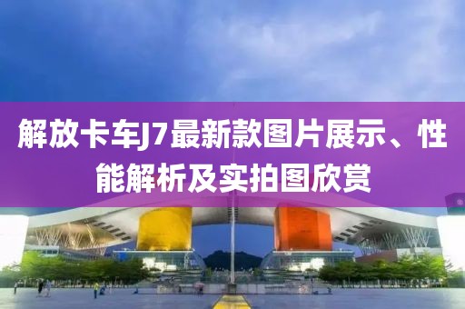 解放卡车J7最新款图片展示、性能解析及实拍图欣赏
