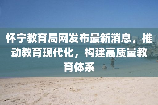 怀宁教育局网发布最新消息，推动教育现代化，构建高质量教育体系