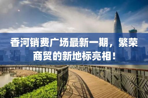 香河销费广场最新一期，繁荣商贸的新地标亮相！