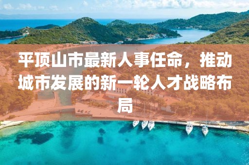 平顶山市最新人事任命，推动城市发展的新一轮人才战略布局