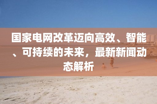 国家电网改革迈向高效、智能、可持续的未来，最新新闻动态解析