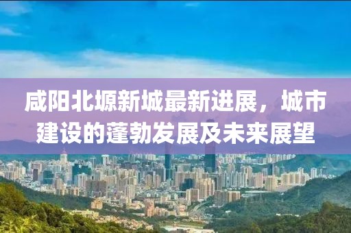 咸阳北塬新城最新进展，城市建设的蓬勃发展及未来展望