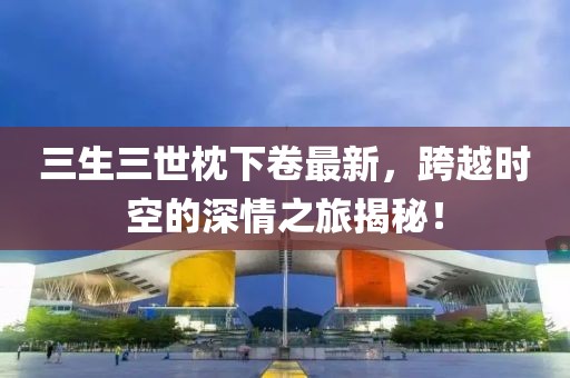三生三世枕下卷最新，跨越时空的深情之旅揭秘！