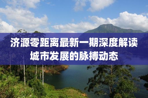 济源零距离最新一期深度解读城市发展的脉搏动态