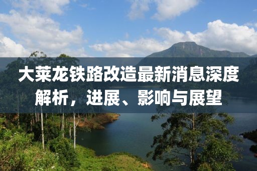 大莱龙铁路改造最新消息深度解析，进展、影响与展望