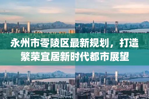 永州市零陵区最新规划，打造繁荣宜居新时代都市展望