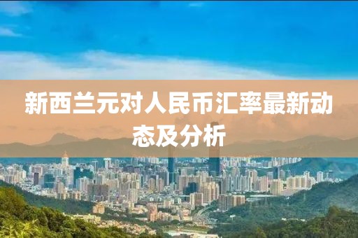 新西兰元对人民币汇率最新动态及分析