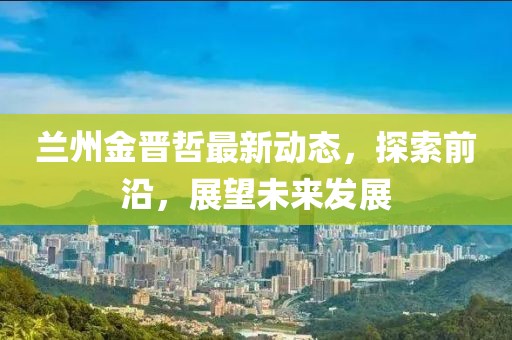 兰州金晋哲最新动态，探索前沿，展望未来发展