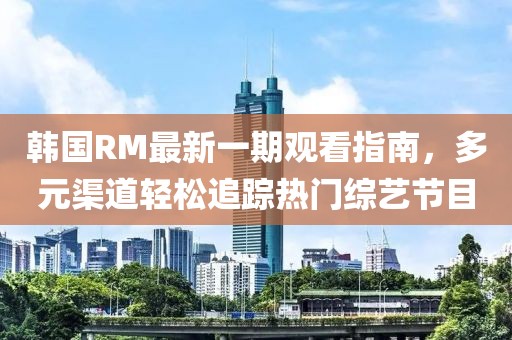 韩国RM最新一期观看指南，多元渠道轻松追踪热门综艺节目