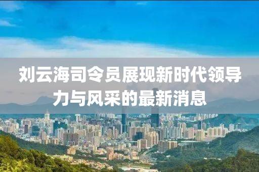 刘云海司令员展现新时代领导力与风采的最新消息