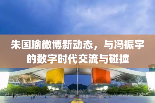 朱国瑜微博新动态，与冯振宇的数字时代交流与碰撞