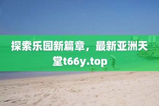 探索乐园新篇章，最新亚洲天堂t66y.top