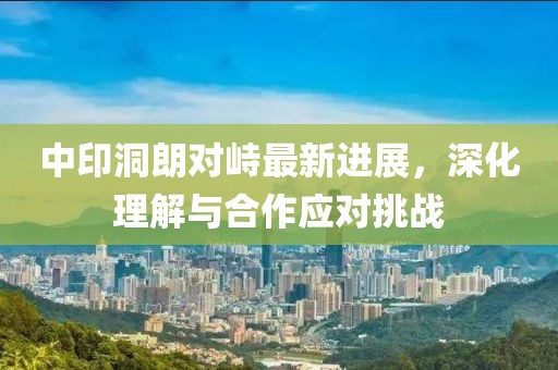 中印洞朗对峙最新进展，深化理解与合作应对挑战
