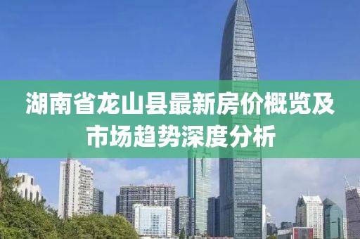 湖南省龙山县最新房价概览及市场趋势深度分析
