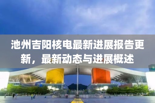 池州吉阳核电最新进展报告更新，最新动态与进展概述