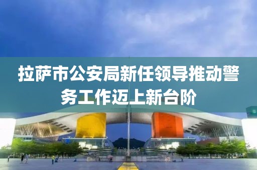 拉萨市公安局新任领导推动警务工作迈上新台阶