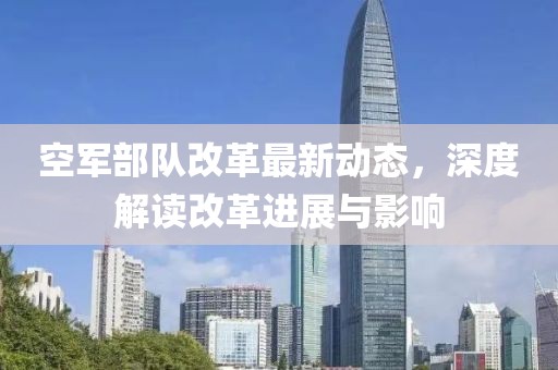 空军部队改革最新动态，深度解读改革进展与影响