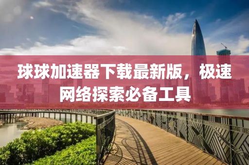 球球加速器下载最新版，极速网络探索必备工具