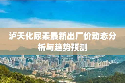 泸天化尿素最新出厂价动态分析与趋势预测