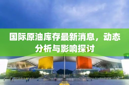 国际原油库存最新消息，动态分析与影响探讨