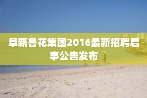阜新鲁花集团2016最新招聘启事公告发布