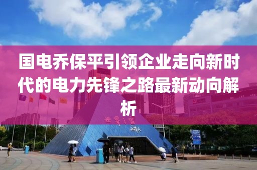 国电乔保平引领企业走向新时代的电力先锋之路最新动向解析