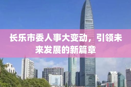 长乐市委人事大变动，引领未来发展的新篇章