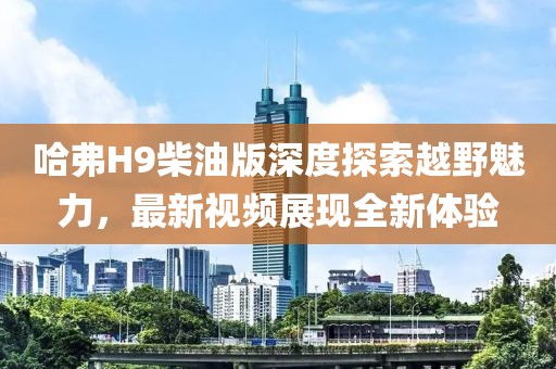 哈弗H9柴油版深度探索越野魅力，最新视频展现全新体验