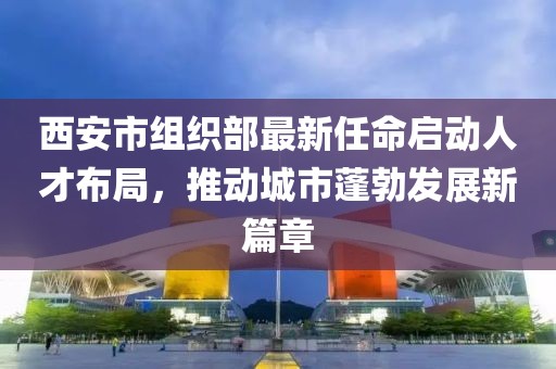 西安市组织部最新任命启动人才布局，推动城市蓬勃发展新篇章