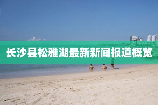 长沙县松雅湖最新新闻报道概览
