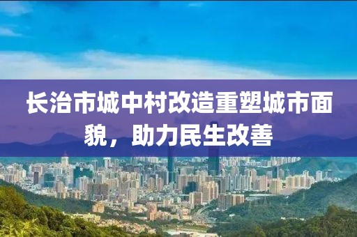 长治市城中村改造重塑城市面貌，助力民生改善