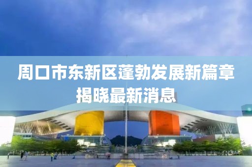 周口市东新区蓬勃发展新篇章揭晓最新消息