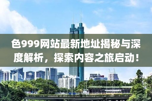 色999网站最新地址揭秘与深度解析，探索内容之旅启动！