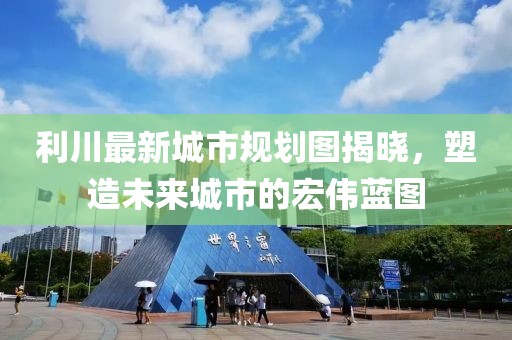 利川最新城市规划图揭晓，塑造未来城市的宏伟蓝图