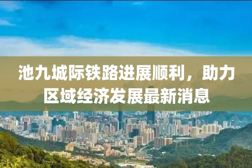 池九城际铁路进展顺利，助力区域经济发展最新消息