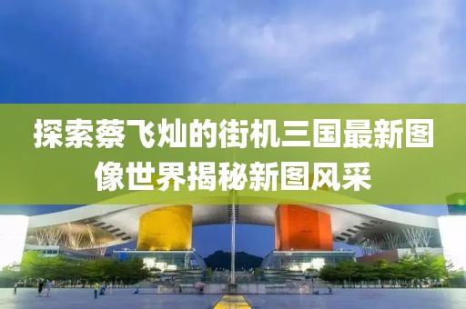 探索蔡飞灿的街机三国最新图像世界揭秘新图风采