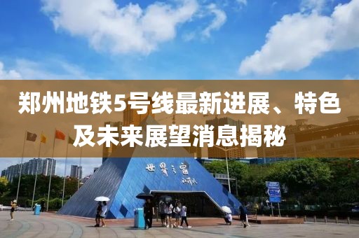 郑州地铁5号线最新进展、特色及未来展望消息揭秘